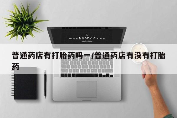 药流药怎么购买普通药店有打胎药吗一/普通药店有没有打胎药