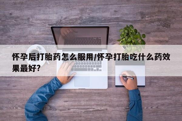 药流药怎么购买怀孕后打胎药怎么服用/怀孕打胎吃什么药效果最好?