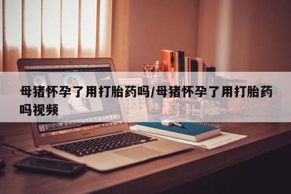 药流药怎么购买母猪怀孕了用打胎药吗/母猪怀孕了用打胎药吗视频