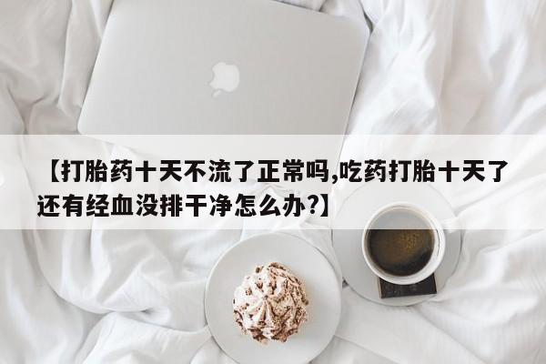 药流药怎么购买【打胎药十天不流了正常吗,吃药打胎十天了还有经血没排干净怎么办?】