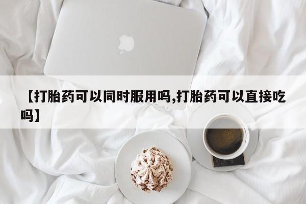 药流药怎么购买【打胎药可以同时服用吗,打胎药可以直接吃吗】