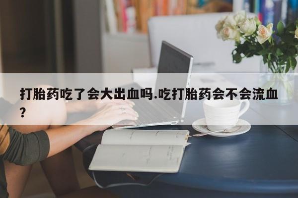 药流药怎么购买打胎药吃了会大出血吗.吃打胎药会不会流血？