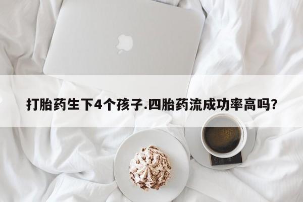 药流药怎么购买打胎药生下4个孩子.四胎药流成功率高吗？