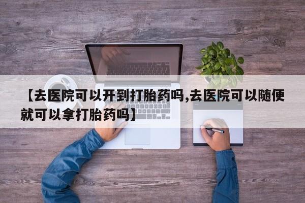 药流药怎么购买【去医院可以开到打胎药吗,去医院可以随便就可以拿打胎药吗】
