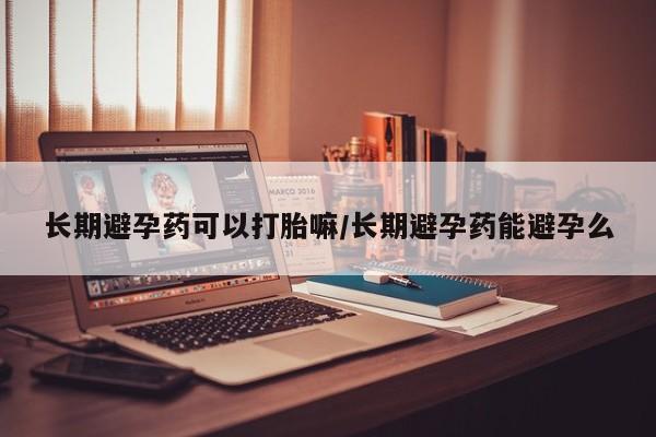 药流药怎么购买长期避孕药可以打胎嘛/长期避孕药能避孕么