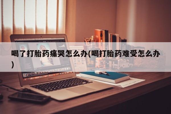 药流药怎么购买喝了打胎药痛哭怎么办(喝打胎药难受怎么办)