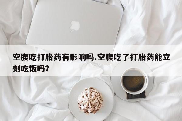 药流药怎么购买空腹吃打胎药有影响吗.空腹吃了打胎药能立刻吃饭吗？