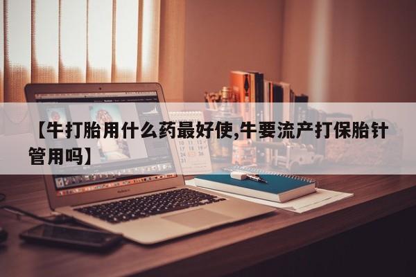 药流药怎么购买【牛打胎用什么药最好使,牛要流产打保胎针管用吗】
