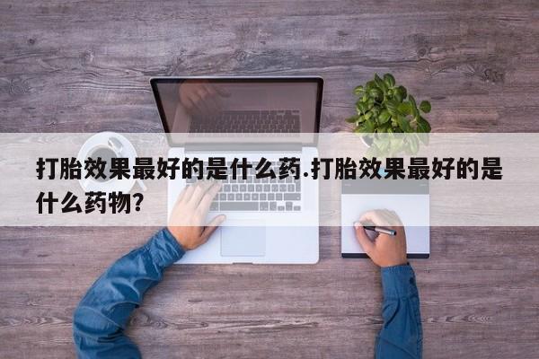 药流药怎么购买打胎效果最好的是什么药.打胎效果最好的是什么药物？