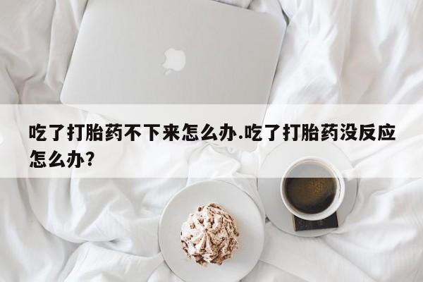 药流药怎么购买吃了打胎药不下来怎么办.吃了打胎药没反应怎么办？