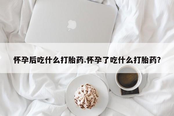 药流药怎么购买怀孕后吃什么打胎药.怀孕了吃什么打胎药？
