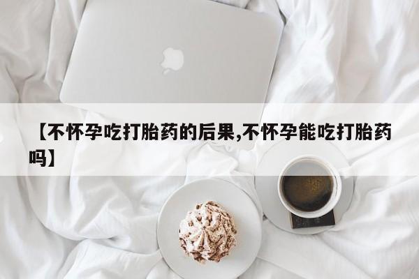 药流药怎么购买【不怀孕吃打胎药的后果,不怀孕能吃打胎药吗】