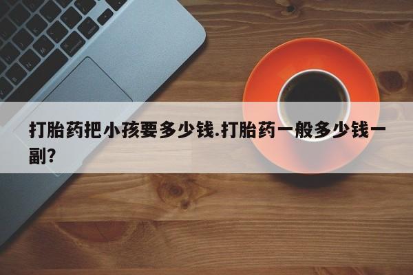 药流药怎么购买打胎药把小孩要多少钱.打胎药一般多少钱一副？