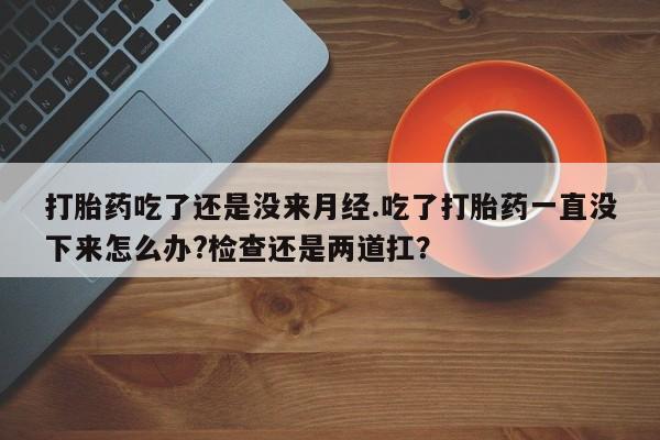 药流药怎么购买打胎药吃了还是没来月经.吃了打胎药一直没下来怎么办?检查还是两道扛？