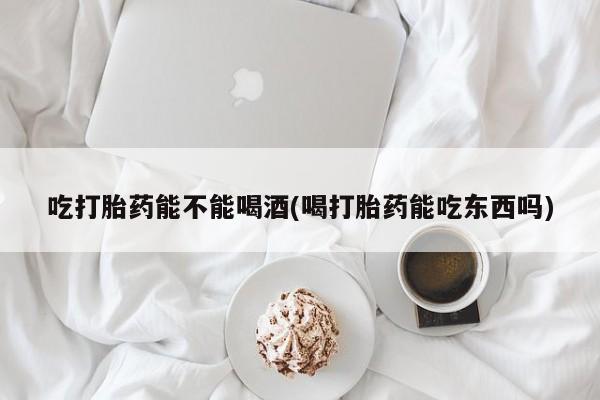 药流药怎么购买吃打胎药能不能喝酒(喝打胎药能吃东西吗)