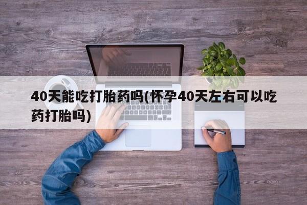 药流药怎么购买40天能吃打胎药吗(怀孕40天左右可以吃药打胎吗)