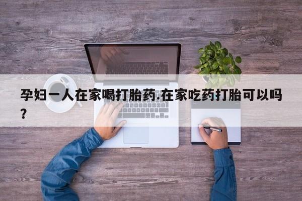 药流药怎么购买孕妇一人在家喝打胎药.在家吃药打胎可以吗？