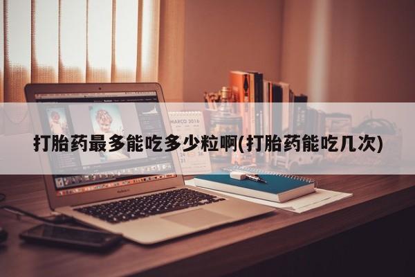 药流药怎么购买打胎药最多能吃多少粒啊(打胎药能吃几次)