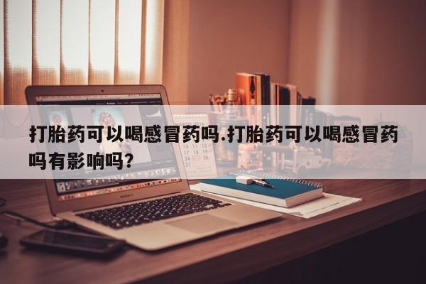 药流药怎么购买打胎药可以喝感冒药吗.打胎药可以喝感冒药吗有影响吗？
