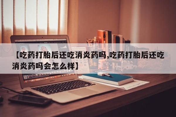 药流药怎么购买【吃药打胎后还吃消炎药吗,吃药打胎后还吃消炎药吗会怎么样】