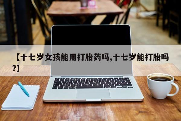 药流药怎么购买【十七岁女孩能用打胎药吗,十七岁能打胎吗?】