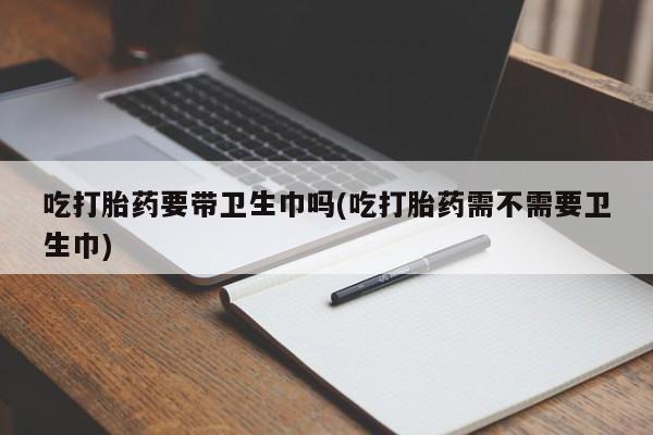 药流药怎么购买吃打胎药要带卫生巾吗(吃打胎药需不需要卫生巾)