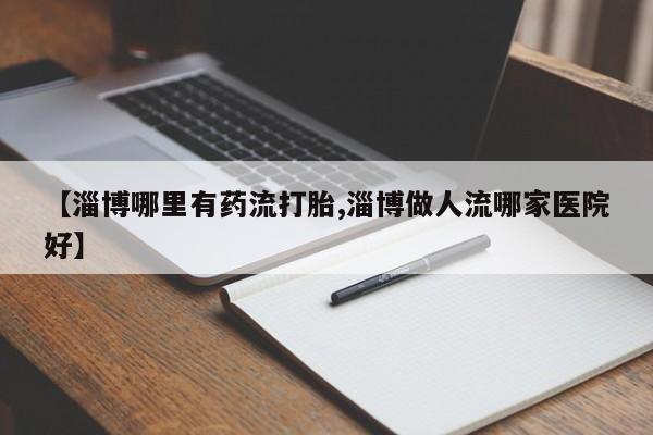 药流药怎么购买【淄博哪里有药流打胎,淄博做人流哪家医院好】