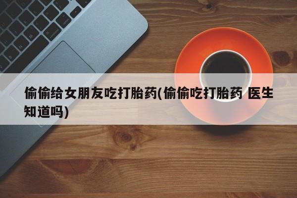 药流药怎么购买偷偷给女朋友吃打胎药(偷偷吃打胎药 医生知道吗)