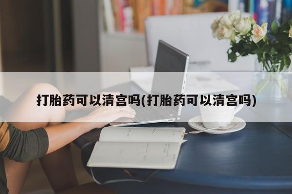 药流药怎么购买打胎药可以清宫吗(打胎药可以清宫吗)