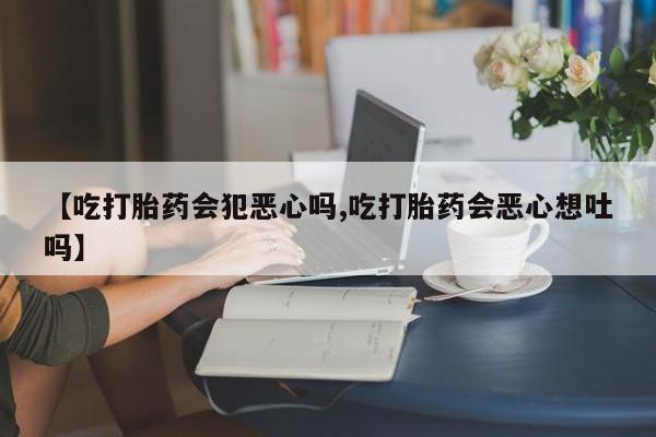 药流药怎么购买【吃打胎药会犯恶心吗,吃打胎药会恶心想吐吗】