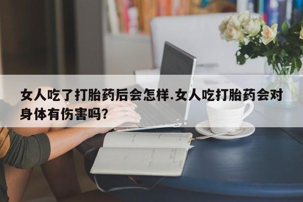 药流药怎么购买女人吃了打胎药后会怎样.女人吃打胎药会对身体有伤害吗？