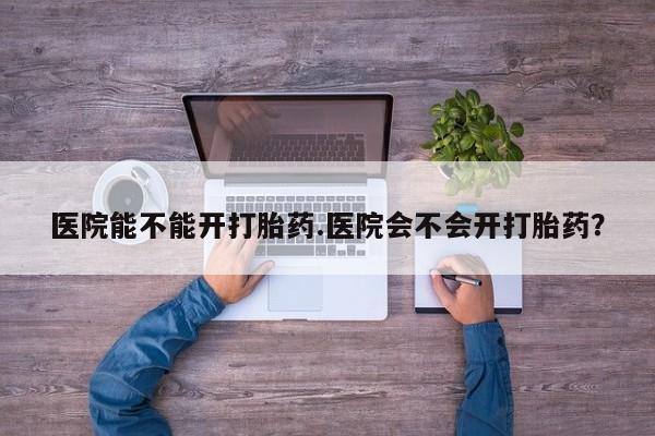 药流药怎么购买医院能不能开打胎药.医院会不会开打胎药？