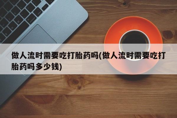 药流药怎么购买做人流时需要吃打胎药吗(做人流时需要吃打胎药吗多少钱)