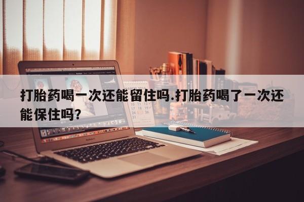 药流药怎么购买打胎药喝一次还能留住吗.打胎药喝了一次还能保住吗？