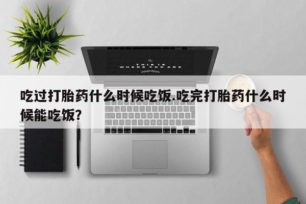 药流药怎么购买吃过打胎药什么时候吃饭.吃完打胎药什么时候能吃饭？