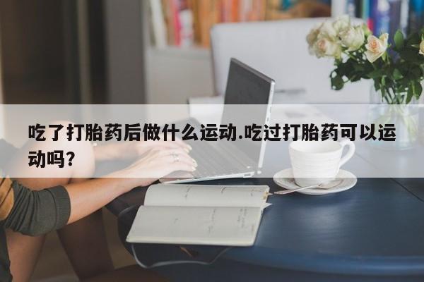药流药怎么购买吃了打胎药后做什么运动.吃过打胎药可以运动吗？