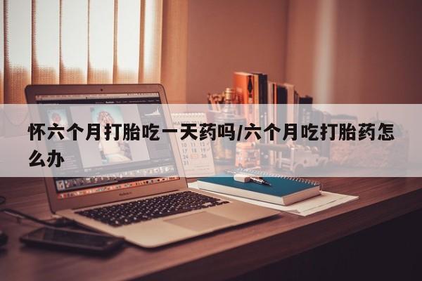 药流药怎么购买怀六个月打胎吃一天药吗/六个月吃打胎药怎么办