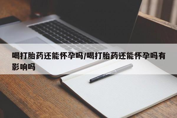 药流药怎么购买喝打胎药还能怀孕吗/喝打胎药还能怀孕吗有影响吗