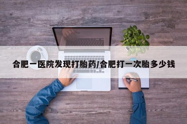 药流药怎么购买合肥一医院发现打胎药/合肥打一次胎多少钱