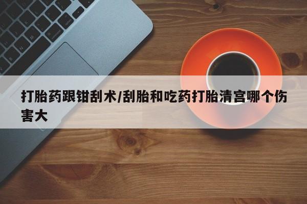 药流药怎么购买打胎药跟钳刮术/刮胎和吃药打胎清宫哪个伤害大