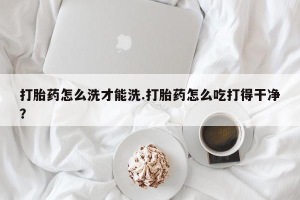 药流药怎么购买打胎药怎么洗才能洗.打胎药怎么吃打得干净？