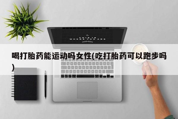 药流药怎么购买喝打胎药能运动吗女性(吃打胎药可以跑步吗)