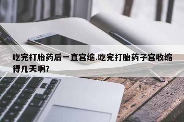 药流药怎么购买吃完打胎药后一直宫缩.吃完打胎药子宫收缩得几天啊？