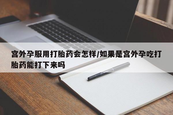 药流药怎么购买宫外孕服用打胎药会怎样/如果是宫外孕吃打胎药能打下来吗