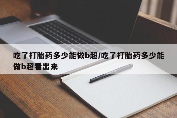 药流药怎么购买吃了打胎药多少能做b超/吃了打胎药多少能做b超看出来