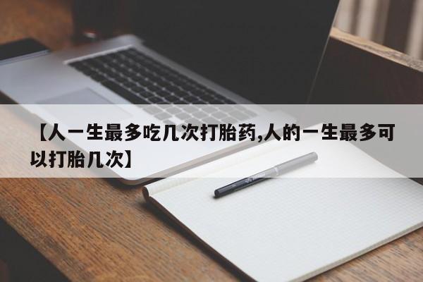 药流药怎么购买【人一生最多吃几次打胎药,人的一生最多可以打胎几次】